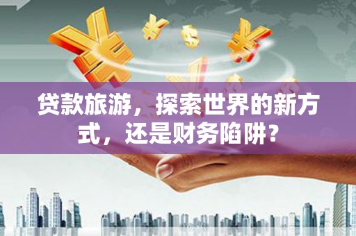 朔城贷款旅游，探索世界的新方式，还是财务陷阱？
