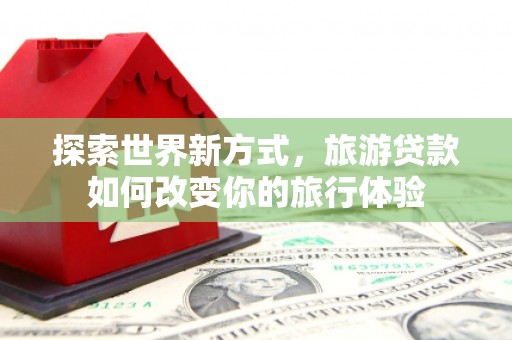朔城探索世界新方式，旅游贷款如何改变你的旅行体验