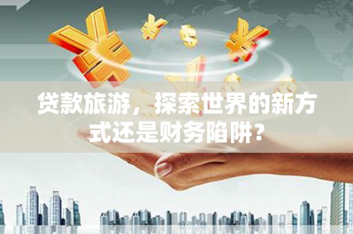 朔城贷款旅游，探索世界的新方式还是财务陷阱？